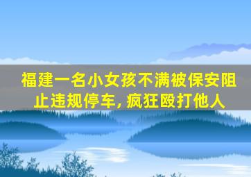 福建一名小女孩不满被保安阻止违规停车, 疯狂殴打他人